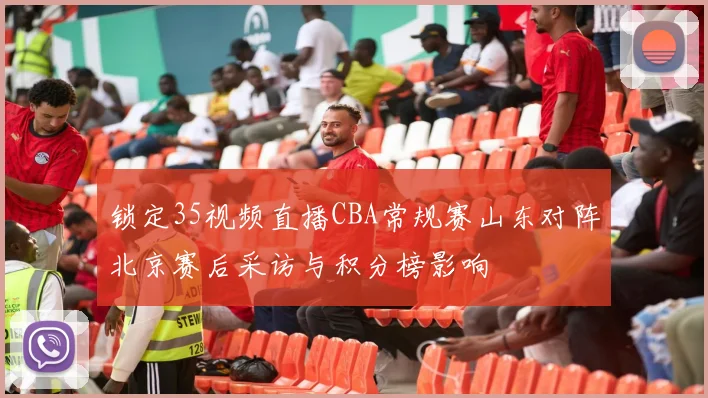 锁定35视频直播CBA常规赛山东对阵北京赛后采访与积分榜影响