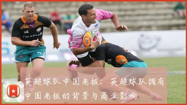 英超球队中国老板:英超球队拥有中国老板的背景与商业影响